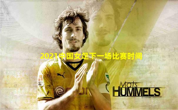 2021中国女足下一场比赛时间