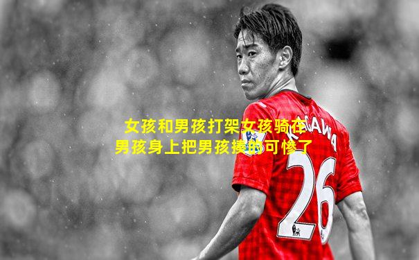女孩和男孩打架女孩骑在男孩身上把男孩揍的可惨了