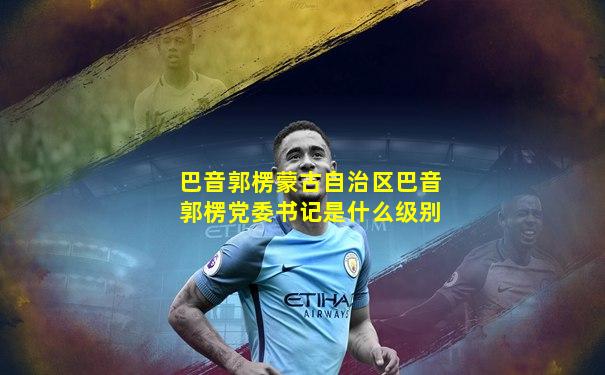 巴音郭楞蒙古自治区巴音郭楞党委书记是什么级别
