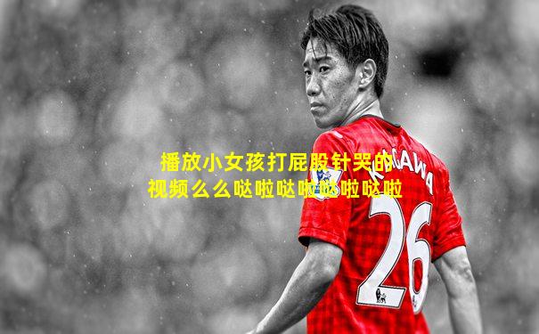 播放小女孩打屁股针哭的视频么么哒啦哒啦哒啦哒啦